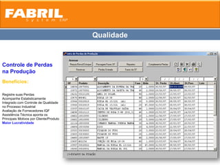 Qualidade


Controle de Perdas
na Produção
Benefícios:

Registre suas Perdas
Acompanhe Estatisticamente
Integrado com Controle de Qualidade
no Processo Industrial
Avaliação de Fornecedores IQF
Assistência Técnica aponta os
Principais Motivos por Cliente/Produto
Maior Lucratividade
 