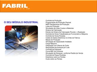 Controle da Produção
O SEU MÓDULO INDUSTRIAL   Programação da Produção Flexível
                          MRP Planejamento de Produção
                          Lotes de Produção
                          Simulação de Lotes Custos e Materiais
                          Ordens de Fabricação
                          Extrato de Ordens da Fabricação Previsto x Realizado
                          Controle de Horas Trabalhadas por Funcionário e Máquina
                          Controle de Horas Paradas
                          Coleta de Dados Eletrônica no Chão de Fábrica
                          Mapas de Produção
                          Simulação de Capacidade Instalada
                          Carga Máquina
                          Integração com Planos de Corte
                          Requisições de Estoque por Lote
                          Controle de Estoques
                          Curva ABC de Compras
                          Simulação de Estoques conforme Pedido de Venda
                          Controle de Peças Perdidas
                          Estatística sobre as Perdas
                          Custo sobre as Perdas
 