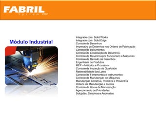 Integrado com Solid Works
                    Integrado com Solid Edge
Módulo Industrial   Controle de Desenhos
                    Impressão de Desenhos nas Ordens de Fabricação
                    Controle de Documentos
                    Controle de Localização de Desenhos
                    Controle de Desenhos por Funcionário e Máquinas
                    Controle de Revisão de Desenhos
                    Engenharia de Produtos
                    MEP – Métodos e Processos
                    Controle de Inspeção de Qualidade
                    Rastreabilidade dos Lotes
                    Controle de Ferramentas e Instrumentos
                    Controle de Manutenção de Máquinas
                    Manutenção Corretiva, Preditiva e Preventiva
                    Ordens de Manutenção e Custos
                    Controle de Horas de Manutenção
                    Agendamento de Prioridades
                    Soluções, Sintomas e Anomalias
 