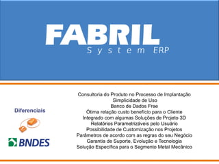 Consultoria do Produto no Processo de Implantação
                               Simplicidade de Uso
                              Banco de Dados Free
Diferenciais       Ótima relação custo benefício para o Cliente
                 Integrado com algumas Soluções de Projeto 3D
                     Relatórios Parametrizáveis pelo Usuário
                   Possibilidade de Customização nos Projetos
               Parâmetros de acordo com as regras do seu Negócio
                   Garantia de Suporte, Evolução e Tecnologia
               Solução Específica para o Segmento Metal Mecânico
 