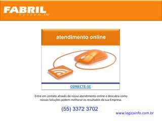 atendimento online




                          CONECTE-SE

Entre em contato através de nosso atendimento online e descubra como
    nossas Soluções podem melhorar os resultados da sua Empresa.


                   (55) 3372 3702
                                                           www.logicainfo.com.br
 