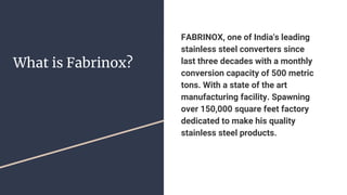 What is Fabrinox?
FABRINOX, one of India's leading
stainless steel converters since
last three decades with a monthly
conversion capacity of 500 metric
tons. With a state of the art
manufacturing facility. Spawning
over 150,000 square feet factory
dedicated to make his quality
stainless steel products.
 