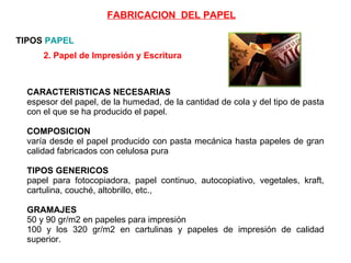 2. Papel de Impresión y Escritura   CARACTERISTICAS NECESARIAS espesor del papel, de la humedad, de la cantidad de cola y del tipo de pasta con el que se ha producido el papel.  COMPOSICION varía desde el papel producido con pasta mecánica hasta papeles de gran calidad fabricados con celulosa pura TIPOS GENERICOS papel para fotocopiadora, papel continuo, autocopiativo, vegetales, kraft, cartulina, couché, altobrillo, etc.,  GRAMAJES 50 y 90 gr/m2 en papeles para impresión  100 y los 320 gr/m2 en cartulinas y papeles de impresión de calidad superior.  TIPOS  PAPEL FABRICACION  DEL PAPEL 