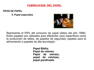 TIPOS DE PAPEL 5. Papel especiales   Representa el 9'9% del consumo de papel (datos del año 1999). Estos papeles son utilizados para diferentes usos específicos como la producción de sellos, de papeles de seguridad, papeles para la alimentación o papeles de alta tecnología: Papel Biblia:   Papel de valores : Papel de estraza, papel de celulosa, papel parafinado . FABRICACION  DEL PAPEL 