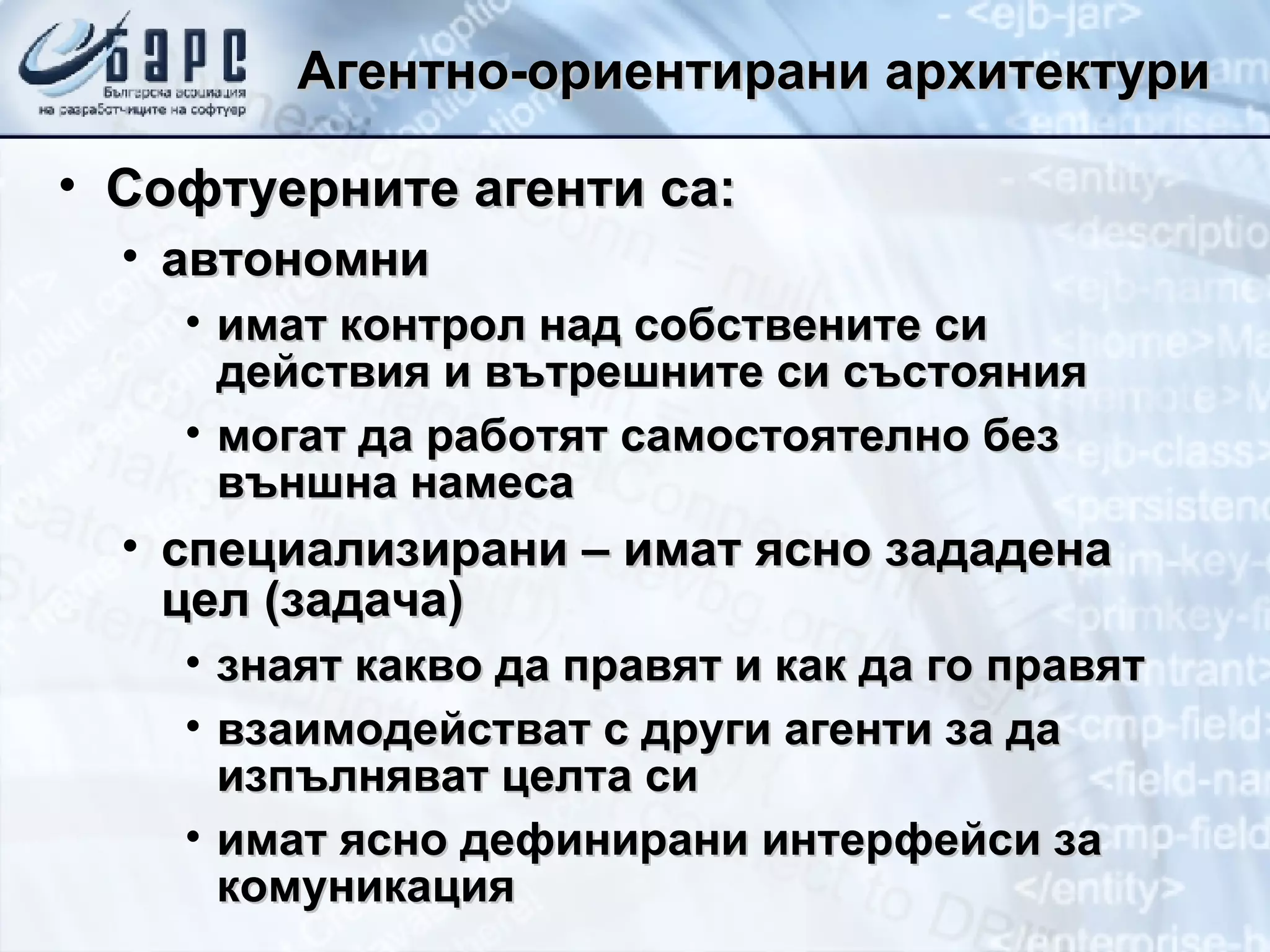 Агентно-ориентирани архитектури Софтуерните агенти са: автономни имат контрол над собствените си действия и вътрешните си състояния могат да работят самостоятелно без външна намеса специализирани – имат ясно зададена цел (задача) знаят какво да правят и как да го правят взаимодействат с други агенти за да изпълняват целта си имат ясно дефинирани интерфейси за комуникация 