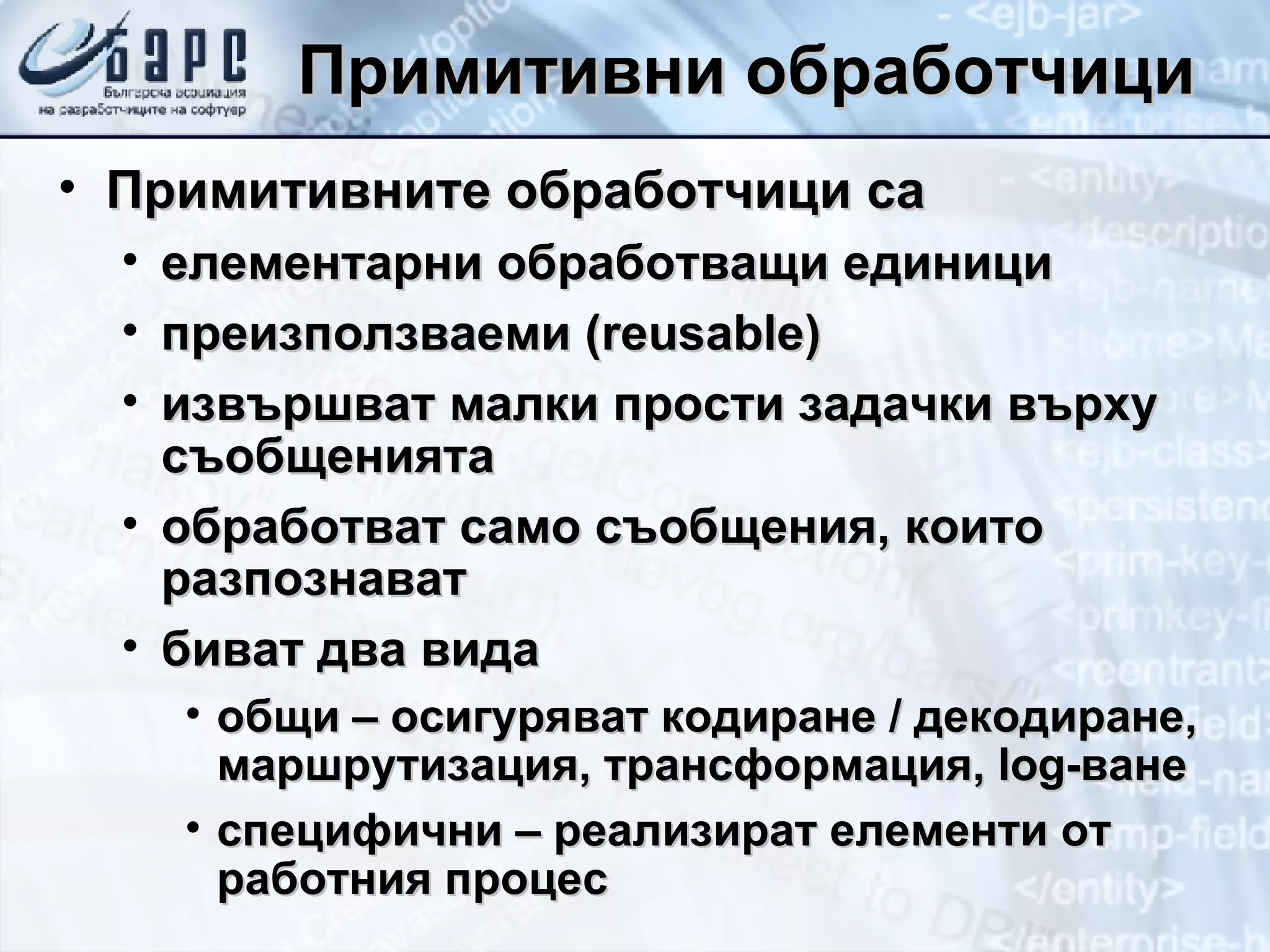 Примитивни обработчици Примитивните обработчици са елементарни обработващи единици преизползваеми ( r eusable) извършват малки прости задачки върху съобщенията обработват само съобщения, които разпознават биват два вида общи – осигуряват кодиране / декодиране, маршрутизация, трансформация,  log- ване специфични – реализират елементи от работния процес 