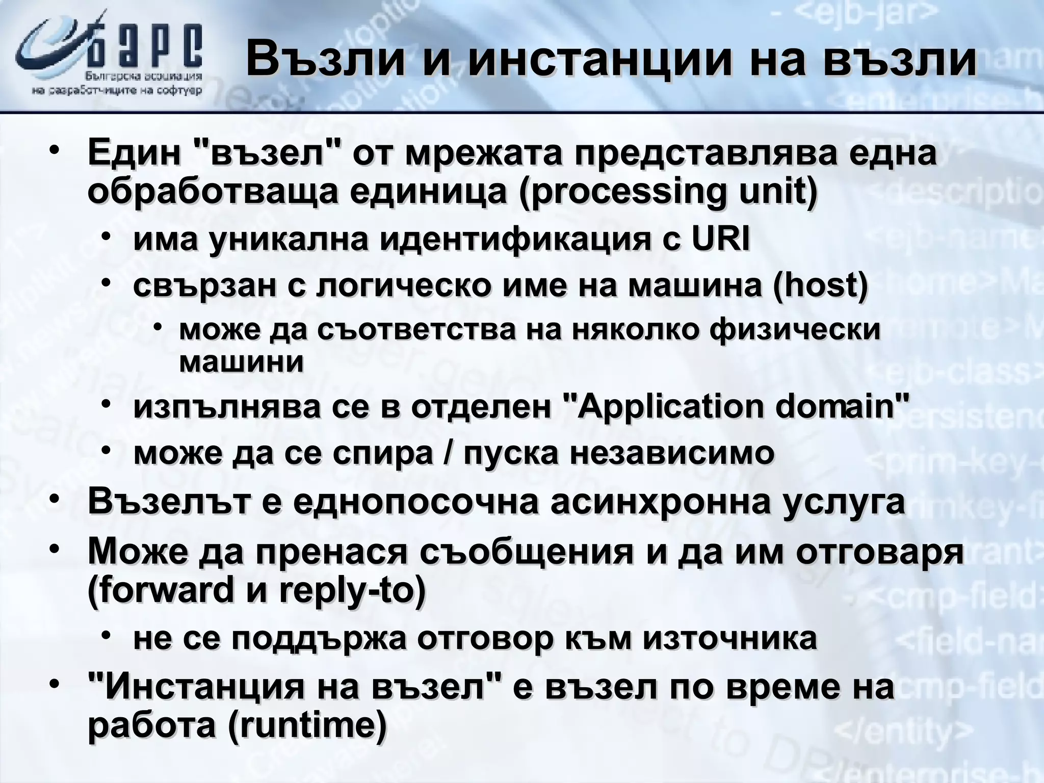 Възли и инстанции на възли Един &quot;възел&quot; от мрежата представлява една обработваща единица ( processing unit ) има уникална идентификация с  URI свързан с логическо име на машина  (host) може да съответства на няколко физически машини изпълнява се в отделен &quot; A pplication domain &quot; може да се спира / пуска независимо Възелът е еднопосочна асинхронна услуга Може да пренася съобщения и да им отговаря ( forward  и  reply-to ) не се поддържа отговор към източника &quot;Инстанция на възел&quot; е възел по време на работа ( runtime ) 