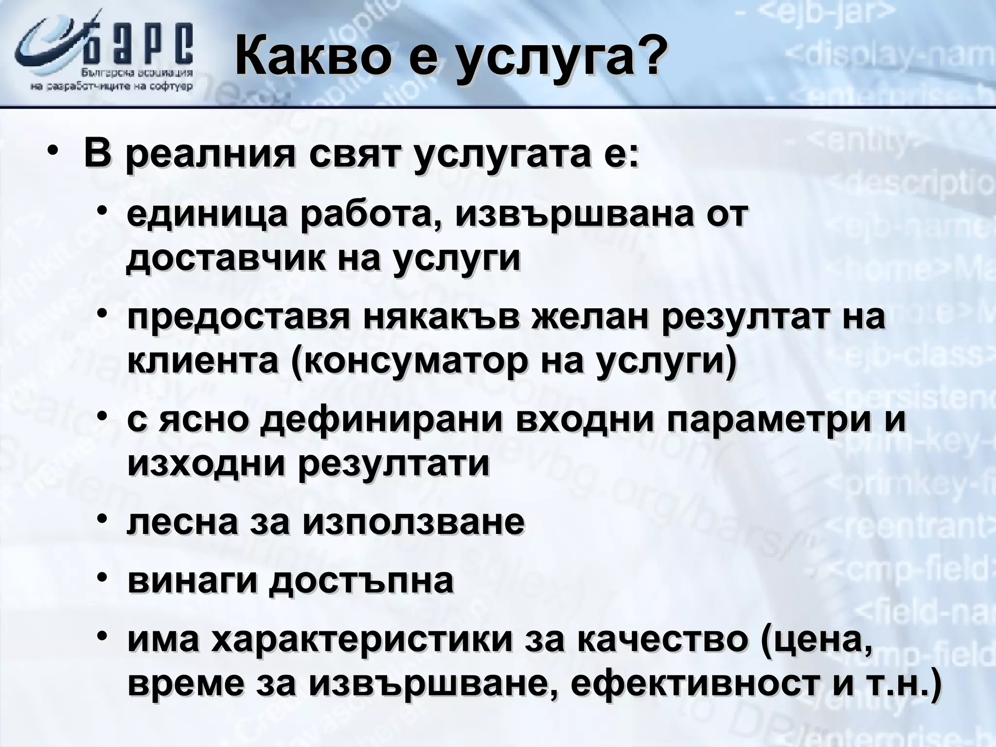 Какво е услуга? В реалния свят услугата е: единица работа, извършвана от доставчик на услуги предоставя някакъв желан резултат на клиента (консуматор на услуги) с ясно дефинирани входни параметри и изходни резултати лесна за използване винаги достъпна има характеристики за качество (цена, време за извършване, ефективност   и т.н.) 
