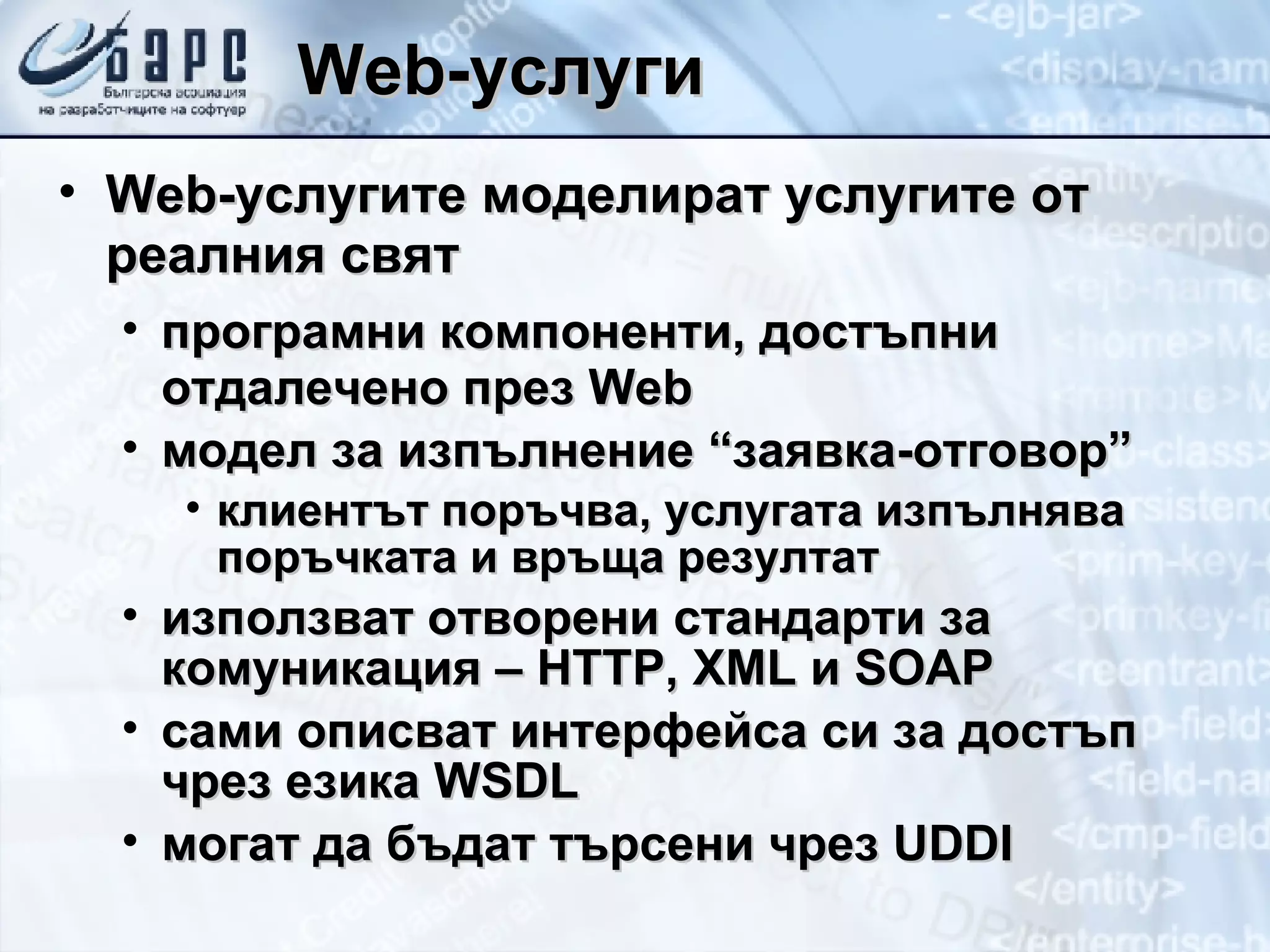 Web- услуги Web- услугите моделират услугите от реалния свят програмни компоненти, достъпни отдалечено през  Web модел за изпълнение “заявка-отговор” клиентът поръчва, услугата изпълнява поръчката и връща резултат използват отворени стандарти за комуникация –  HTTP, XML  и  SOAP сами описват интерфейса си за достъп чрез езика  WSDL могат да бъдат търсени чрез  UDDI 