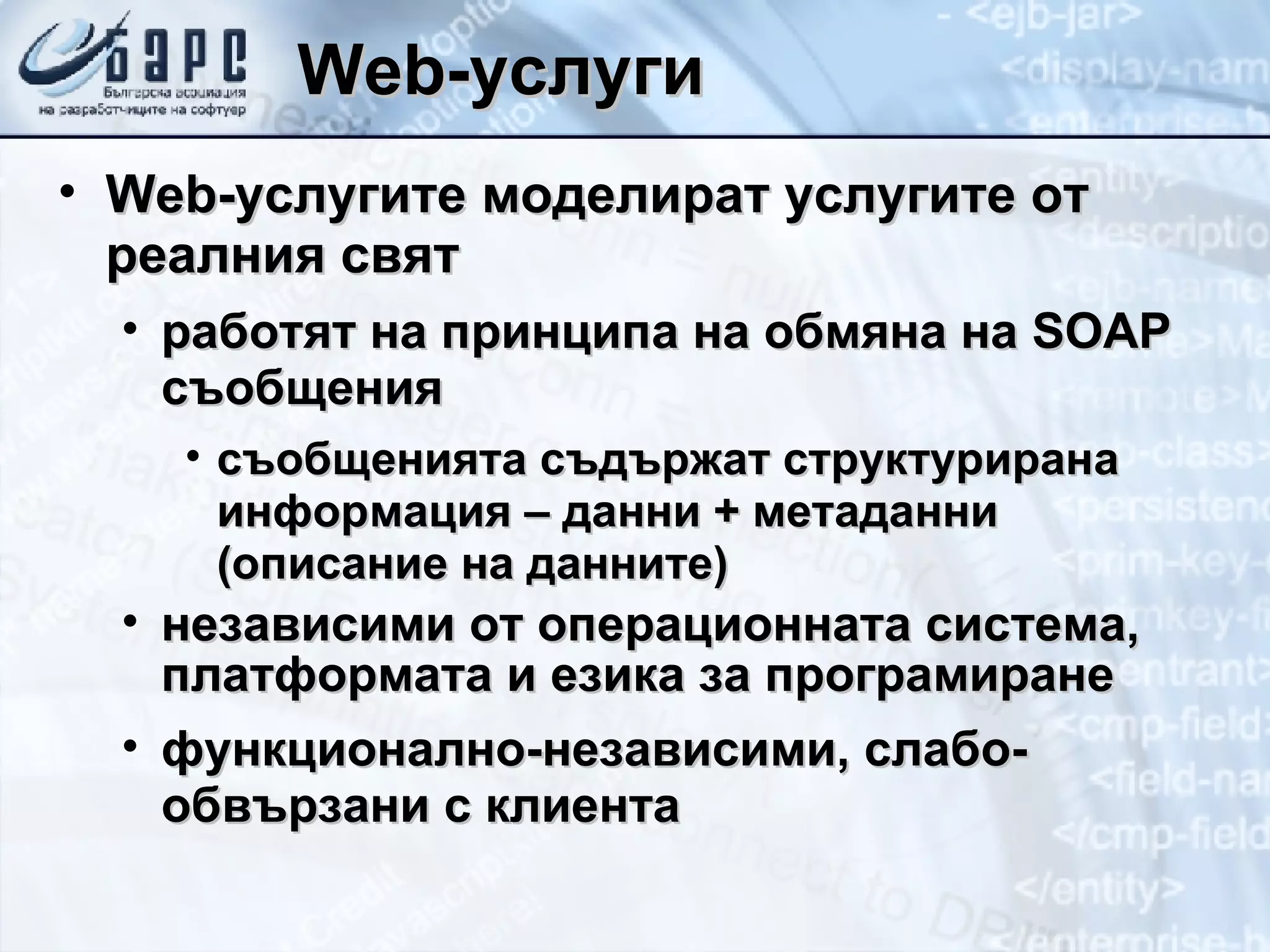 Web- услуги Web- услугите моделират услугите от реалния свят работят на принципа на обмяна на  SOAP  съобщения съобщенията съдържат структурирана информация – данни + метаданни (описание на данните) независими от операционната система, платформата и езика за програмиране функционално-независими ,  слабо-обвързани с клиента 