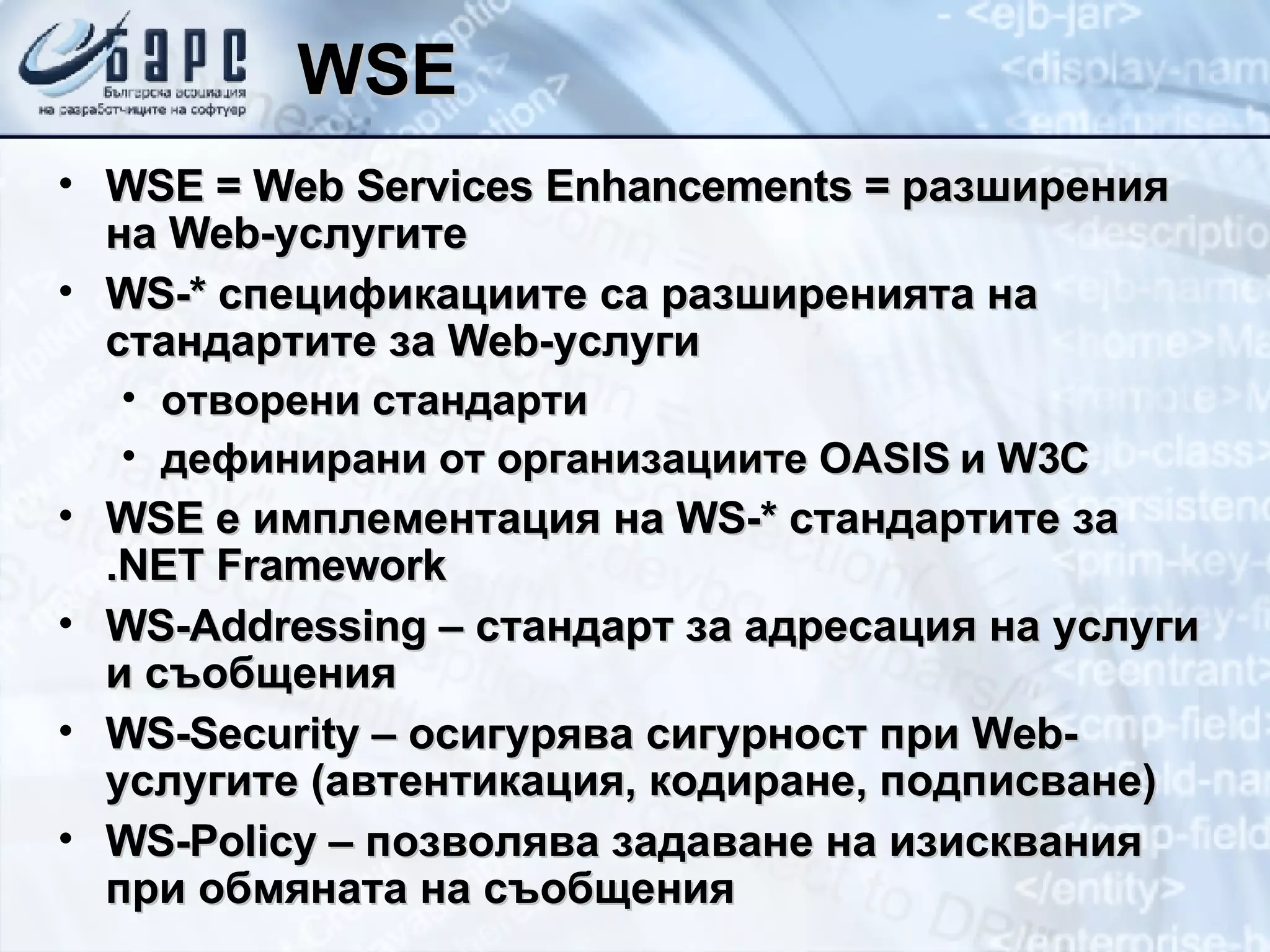 WSE WSE = Web Services Enhancements =  разширения на  Web- услугите WS -*   спецификациите са разширенията на стандартите за  Web- услуги отворени стандарти дефинирани от организациите  OASIS  и  W3C WSE  е имплементация на  WS-*  стандартите за  .NET Framework WS-Addressing  – стандарт за адресация на услуги и съобщения WS-Security  – осигурява сигурност при  Web -услугите (автентикация, кодиране, подписване) WS-Policy  – позволява задаване на изисквания при обмяната на съобщения 