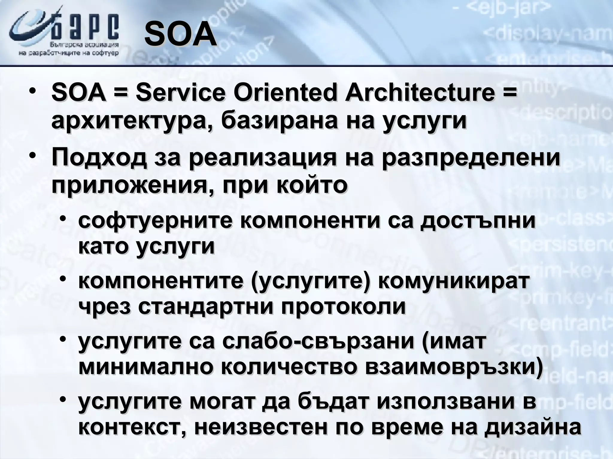 SOA SOA  =  Service   Oriented Architecture  = архитектура, базирана на услуги Подход за реализация на разпределени приложения, при който софтуерните компоненти са достъпни като услуги компонентите (услугите) комуникират чрез стандартни протоколи услугите са слабо-свързани (имат минимално количество взаимовръзки) услугите могат да бъдат използвани в контекст, неизвестен по време на дизайна 