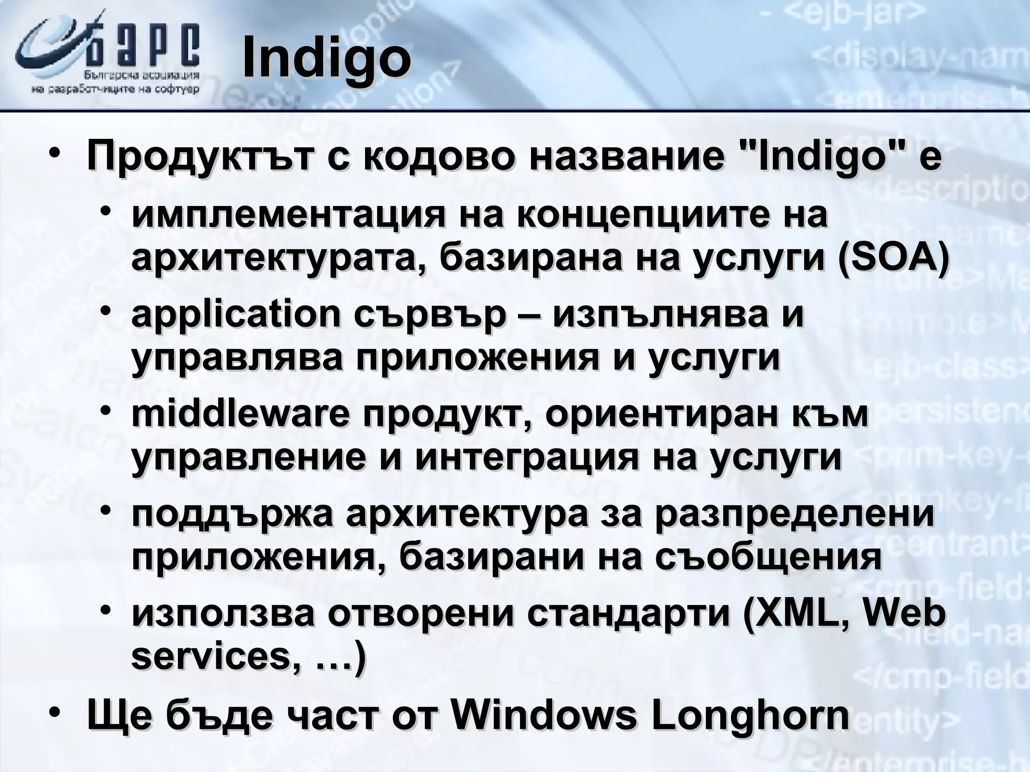 Indigo Продуктът с кодово название &quot; Indigo &quot;  e имплементация на концепциите на архитектурата, базирана на услуги ( SOA) application  сървър – изпълнява и управлява приложения и услуги middleware  продукт, ориентиран към управление и интеграция на услуги поддържа архитектура за разпределени приложения, базирани на съобщения използва отворени стандарти ( XML ,  Web services, …) Ще бъде част от  Windows Longhorn 