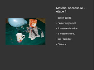 Matériel nécessaire étape 1:
- ballon gonflé
- Papier de journal
- 1 mesure de farine
- 2 mesures d'eau
- Bol / saladier
- Ciseaux

 