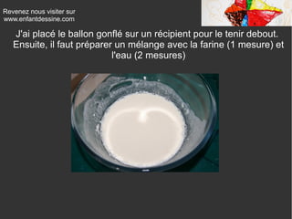 Revenez nous visiter sur
www.enfantdessine.com

J'ai placé le ballon gonflé sur un récipient pour le tenir debout.
Ensuite, il faut préparer un mélange avec la farine (1 mesure) et
l'eau (2 mesures)

 