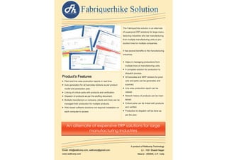 The Fabriquerhike solution is an alternate
of expensive ERP solutions for large manu-
facturing industries who are manufacturing
from multiple manufacturing units or pro-
duction lines for multiple companies.
It has several benefits to the manufacturing
industries.
 Helps in managing productions from
multiple lines or manufacturing units.
 A complete solution for production to
dispatch process.
 All barcodes and MRP stickers for prod-
ucts and parts can be generates and
scanned.
 Line wise production report can be
viewed.
 Rework history of products can be main-
tained.
 Critical parts can be linked with products
and verified.
 Production to dispatch will be done as
per the plan.
Product’s Features
 Plant and line wise production reports in real time.
 Auto generation for all barcodes stickers as per product
model and production plan.
 Linking of critical parts with products and verification.
 Dispatch of products as per the stuffing document.
 Multiple manufacture or company, plants and lines can be
managed their production for multiple products.
 Web based software solutions not required installation on
each computer to access
A product of Waltrump Technology
L2 - 1531 Shastri Nagar
Meerut - 250005, U.P. India
Email: info@waltrump.com, waltrump@gmail.com
www.waltrump.com
An alternate of expensive ERP solutions for large
manufacturing industries
 
