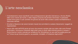 L'arte neoclassica
• Il neoclassicismo nasce soprattutto come contrapposizione agli sfarzi del barocco, che era rifiutato
dalla nuova visione del mondo, e della religione proposta dal pensiero illuminista; in particolare
questa aveva perso il ruolo centrale che giocava da secoli nella società e questo inevitabilmente si
ripercosse nell'arte.
• Gli artisti si liberarono dai canoni tematici imposti dai committenti e scelsero liberamente i soggetti da
rappresentare.
• Intorno alla metà dell'XVIII secolo gli scavi che avevano riportato alla luce intere città come Pompei
ed Ercolano, rinnovarono l'interesse degli artisti verso lo studio delle antichità greche e romane e
Roma divenne il centro culturale per eccellenza.Per Winckelmann la vera arte era quella greca per
cui "l'unica via per divenire grandi e, se possibile, inimitabili, è l'imitazione degli antichi".
 