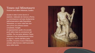 Teseo sul Minotaur0
Victoria and Albert Museum, Londra
Questo è stato il primo lavoro in
assoluto, realizzato da Canova a Roma.
La commissione è arrivata direttamente
dall'ambasciatore della Repubblica
Veneziana, e ci sono voluti ben due
anni prima che potesse essere
completata. Sceglie
di rappresentare quello che accade
pochi attimi dopo la conclusione del
conflitto. Da una parte abbiamo Teseo,
vittorioso e che simbolicamente indica
la ragione, mentre dall’altra parte,
sconfitto, troviamo invece il Minotauro,
simbolo della ferocia e dell’irrazionalità
tipica delle bestie.
 