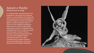 Amore e Psiche
Musée du Louvre, Parigi
Lo scultore studiò i precedenti lavori con
protagonisti i due amanti per realizzare
l'opera. Un antico affresco di Ercolano gli
donò ispirazione per la bozza definitiva. In
questa immagine di amore si percepisce
appieno il gusto neoclassico tipico di
Canova: per far risaltare la perfezione
delle forme ed il richiamo alle antiche
statue greco-romane, i protagonisti sono
completamente nudi e c’è solo un piccolo
velo che copre il ventre di Psiche: i
movimenti dei due protagonisti formano
una croce molto leggera. Questa
straordinaria opera non è stata
concepita solo per essere guardata
davanti: girandole attorno, si possono
apprezzare molti dettagli interessanti.
 