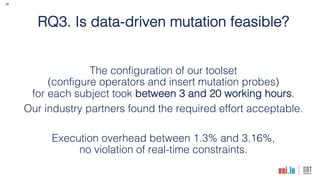 26
RQ3. Is data-driven mutation feasible?
The configuration of our toolset
(configure operators and insert mutation probes)
for each subject took between 3 and 20 working hours.
Our industry partners found the required effort acceptable.
Execution overhead between 1.3% and 3.16%,
no violation of real-time constraints.
 