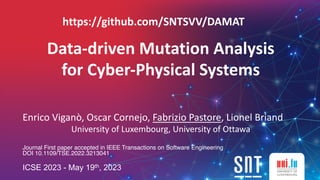 Data-driven Mutation Analysis
for Cyber-Physical Systems
Enrico Viganò, Oscar Cornejo, Fabrizio Pastore, Lionel Briand
University of Luxembourg, University of Ottawa
Journal First paper accepted in IEEE Transactions on Software Engineering
DOI 10.1109/TSE.2022.3213041
ICSE 2023 - May 19th, 2023
https://github.com/SNTSVV/DAMAT
 