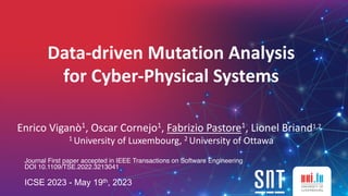 Data-driven Mutation Analysis
for Cyber-Physical Systems
Enrico Viganò1, Oscar Cornejo1, Fabrizio Pastore1, Lionel Briand1,2
1 University of Luxembourg, 2 University of Ottawa
Journal First paper accepted in IEEE Transactions on Software Engineering
DOI 10.1109/TSE.2022.3213041
ICSE 2023 - May 19th, 2023
 