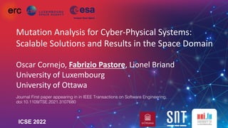 Mutation Analysis for Cyber-Physical Systems:
Scalable Solutions and Results in the Space Domain
Oscar Cornejo, Fabrizio Pastore, Lionel Briand
University of Luxembourg
University of Ottawa
ICSE 2022
Journal First paper appearing in in IEEE Transactions on Software Engineering,
doi:10.1109/TSE.2021.3107680
 