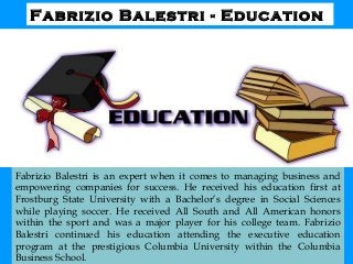 Fabrizio Balestri - Education
Fabrizio Balestri is an expert when it comes to managing business and
empowering companies for success. He received his education first at
Frostburg State University with a Bachelor’s degree in Social Sciences
while playing soccer. He received All South and All American honors
within the sport and was a major player for his college team. Fabrizio
Balestri continued his education attending the executive education
program at the prestigious Columbia University within the Columbia
Business School.
 