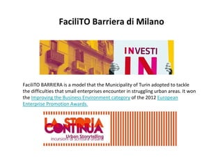 FaciliTO BARRIERA is a model that the Municipality of Turin adopted to tackle
the difficulties that small enterprises encounter in struggling urban areas. It won
the Improving the Business Environment category of the 2012 European
Enterprise Promotion Awards.
FaciliTO Barriera di Milano
 