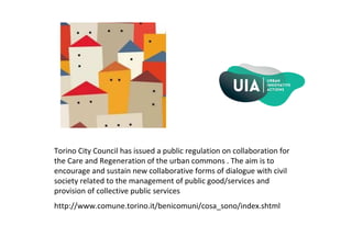 Torino City Council has issued a public regulation on collaboration for
the Care and Regeneration of the urban commons . The aim is to
encourage and sustain new collaborative forms of dialogue with civil
society related to the management of public good/services and
provision of collective public services
http://www.comune.torino.it/benicomuni/cosa_sono/index.shtml
 