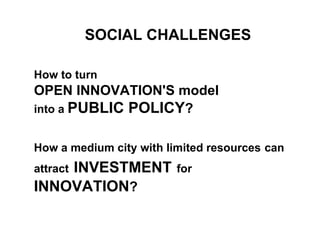 SOCIAL CHALLENGES
How to turn
OPEN INNOVATION'S model
into a PUBLIC POLICY?
How a medium city with limited resources can
attract INVESTMENT for
INNOVATION?
 