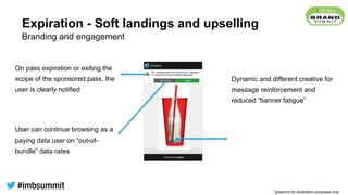 Expiration - Soft landings and upselling
On pass expiration or exiting the
scope of the sponsored pass, the
user is clearly notified
User can continue browsing as a
paying data user on “out-of-
bundle” data rates
Dynamic and different creative for
message reinforcement and
reduced “banner fatigue”
Branding and engagement
*graphics for illustration purposes only
 