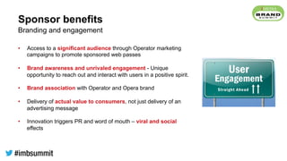 Sponsor benefits
•  Access to a significant audience through Operator marketing
campaigns to promote sponsored web passes
•  Brand awareness and unrivaled engagement - Unique
opportunity to reach out and interact with users in a positive spirit.
•  Brand association with Operator and Opera brand
•  Delivery of actual value to consumers, not just delivery of an
advertising message
•  Innovation triggers PR and word of mouth – viral and social
effects
Branding and engagement
 