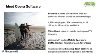 Meet Opera Software
Founded in 1995, based on the idea that
access to the web should be a universal right
1,000+ employees, 50+ nationalities, in 17
offices, in 15 countries worldwide
350 million+ users on mobile, desktop and TV
browsers
Working with leading Mobile Operators,
OEMs, Content Publishers and Advertisers
Passionate about breaking down barriers, so
everyone can share in the power of the internet
 