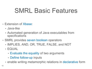SMRL Basic Features
• Extension of Xbase:
• Java-like
• Automated generation of Java executables from
specifications
• SMRL provides seven boolean operators
• IMPLIES, AND, OR, TRUE, FALSE, and NOT
• EQUAL
• Evaluate the equality of two arguments
• Define follow-up inputs
• enable writing metamorphic relations in declarative form
10
 