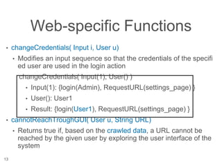 Web-specific Functions
• changeCredentials( Input i, User u)
• Modifies an input sequence so that the credentials of the specifi
ed user are used in the login action
changeCredentials( Input(1), User() )
• Input(1): {login(Admin), RequestURL(settings_page) }
• User(): User1
• Result: {login(User1), RequestURL(settings_page) }
• cannotReachTroughGUI( User u, String URL)
• Returns true if, based on the crawled data, a URL cannot be
reached by the given user by exploring the user interface of the
system
13
 