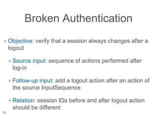 Broken Authentication
• Objective: verify that a session always changes after a
logout
• Source input: sequence of actions performed after
log-in
• Follow-up input: add a logout action after an action of
the source InputSequence
• Relation: session IDs before and after logout action
should be different
26
 
