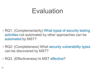 Evaluation
• RQ1. (Complementarity) What types of security testing
activities not automated by other approaches can be
automated by MST?
• RQ2: (Completeness) What security vulnerability types
can be discovered by MST?
• RQ3. (Effectiveness) Is MST effective?
30
 