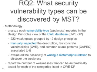 RQ2: What security
vulnerability types can be
discovered by MST?
• Methodology
• analyze each vulnerability type (weakness) reported in the
Design Principles view of the CWE database (CWE-DP)
• 223 weaknesses grouped by 12 design principles
• manually inspected the description, few concrete
vulnerabilities (CVE), and common attack patterns (CAPEC)
associated to it
• evaluated the possibility of writing a metamorphic relation to
discover the weakness
• report the number of weaknesses that can be automatically
tested for each of the categories listed in CWE-DP
34
 