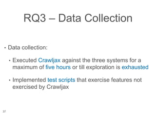 RQ3 – Data Collection
• Data collection:
• Executed Crawljax against the three systems for a
maximum of five hours or till exploration is exhausted
• Implemented test scripts that exercise features not
exercised by Crawljax
37
 