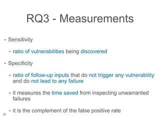 RQ3 - Measurements
• Sensitivity
• ratio of vulnerabilities being discovered
• Specificity
• ratio of follow-up inputs that do not trigger any vulnerability
and do not lead to any failure
• it measures the time saved from inspecting unwarranted
failures
• it is the complement of the false positive rate
38
 