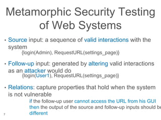 Metamorphic Security Testing
of Web Systems
• Source input: a sequence of valid interactions with the
system
• Follow-up input: generated by altering valid interactions
as an attacker would do
• Relations: capture properties that hold when the system
is not vulnerable
7
{login(Admin), RequestURL(settings_page)}
{login(User1), RequestURL(settings_page)}
if the follow-up user cannot access the URL from his GUI
then the output of the source and follow-up inputs should be
different
 