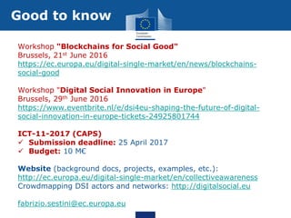 Good to know
Workshop "Blockchains for Social Good"
Brussels, 21st June 2016
https://ec.europa.eu/digital-single-market/en/news/blockchains-
social-good
Workshop "Digital Social Innovation in Europe"
Brussels, 29th June 2016
https://www.eventbrite.nl/e/dsi4eu-shaping-the-future-of-digital-
social-innovation-in-europe-tickets-24925801744
ICT-11-2017 (CAPS)
 Submission deadline: 25 April 2017
 Budget: 10 M€
Website (background docs, projects, examples, etc.):
http://ec.europa.eu/digital-single-market/en/collectiveawareness
Crowdmapping DSI actors and networks: http://digitalsocial.eu
fabrizio.sestini@ec.europa.eu
 