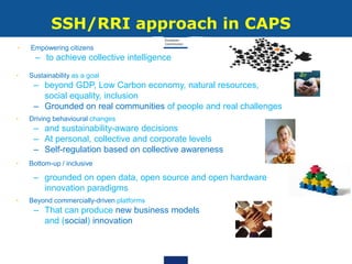 SSH/RRI approach in CAPS
• Sustainability as a goal
– beyond GDP, Low Carbon economy, natural resources,
social equality, inclusion
– Grounded on real communities of people and real challenges
• Driving behavioural changes
– and sustainability-aware decisions
– At personal, collective and corporate levels
– Self-regulation based on collective awareness
• Bottom-up / inclusive
– grounded on open data, open source and open hardware
innovation paradigms
• Beyond commercially-driven platforms
– That can produce new business models
and (social) innovation
• Empowering citizens
– to achieve collective intelligence
 