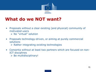 What do we NOT want?
15
• Proposals without a clear existing (and physical) community of
motivated users
 No "virtual" solution
• Proposals technology-driven, or aiming at purely commercial
solutions
 Rather integrating existing technologies
• Consortia without at least two partners which are focused on non-
ICT disciplines
 Be multidisciplinary!
 