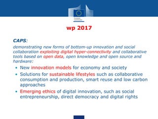 wp 2017
• CAPS:
• demonstrating new forms of bottom-up innovation and social
collaboration exploiting digital hyper-connectivity and collaborative
tools based on open data, open knowledge and open source and
hardware:
• New innovation models for economy and society
• Solutions for sustainable lifestyles such as collaborative
consumption and production, smart reuse and low carbon
approaches
• Emerging ethics of digital innovation, such as social
entrepreneurship, direct democracy and digital rights
 