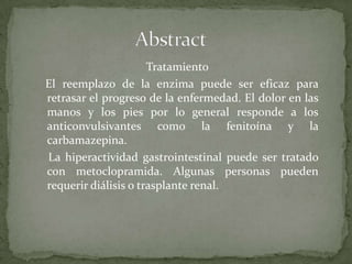 AbstractTratamiento   El reemplazo de la enzima puede ser eficaz para retrasar el progreso de la enfermedad. El dolor en las manos y los pies por lo general responde a los anticonvulsivantes como la fenitoína y la carbamazepina.     La hiperactividad gastrointestinal puede ser tratado con metoclopramida. Algunas personas pueden requerir diálisis o trasplante renal.