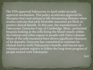 The FDA approved Fabrazyme in April under an early approval mechanism. This policy accelerates approval for therapies that treat serious or life-threatening illnesses when studies indicate that early favorable outcomes are likely to predict clinical benefit. In this case, the manufacturer of Fabrazyme, Genzyme Corp. of Cambridge, Mass., performed biopsies looking at the cells lining the blood vessels within the kidneys and other organs in people with Fabry's disease. Many of the cells examined have shown significant clearance of fat deposits. Genzyme has committed to continue its clinical trial to verify Fabrazyme's benefit, and has set up a voluntary patient registry to follow the long-term progress of people treated with Fabrazyme.(10)