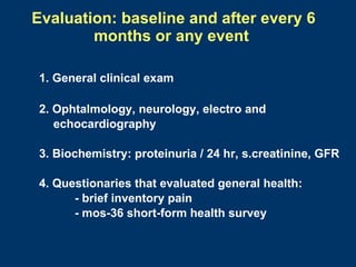 Evaluation: baseline and after every 6
        months or any event

1. General clinical exam

2. Ophtalmology, neurology, electro and
   echocardiography

3. Biochemistry: proteinuria / 24 hr, s.creatinine, GFR

4. Questionaries that evaluated general health:
      - brief inventory pain
      - mos-36 short-form health survey
 