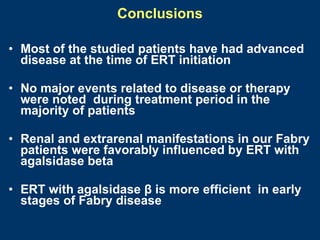 Conclusions

• Most of the studied patients have had advanced
  disease at the time of ERT initiation

• No major events related to disease or therapy
  were noted during treatment period in the
  majority of patients

• Renal and extrarenal manifestations in our Fabry
  patients were favorably influenced by ERT with
  agalsidase beta

• ERT with agalsidase β is more efficient in early
  stages of Fabry disease
 